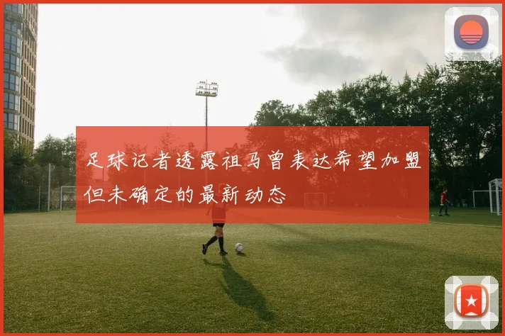 足球记者透露祖马曾表达希望加盟但未确定的最新动态