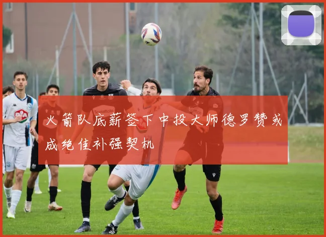 火箭队底薪签下中投大师德罗赞或成绝佳补强契机
