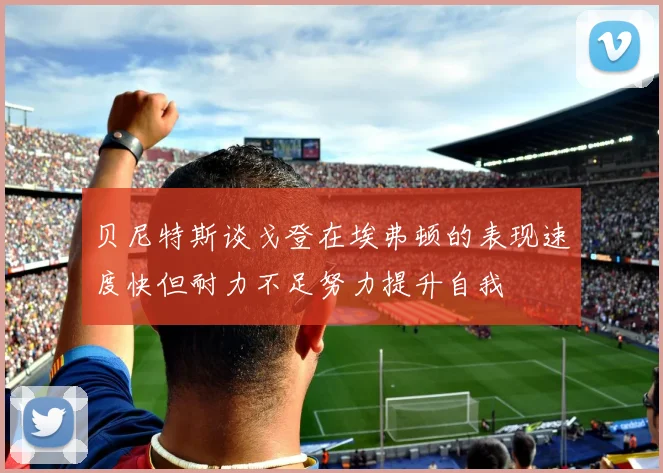 贝尼特斯谈戈登在埃弗顿的表现速度快但耐力不足努力提升自我