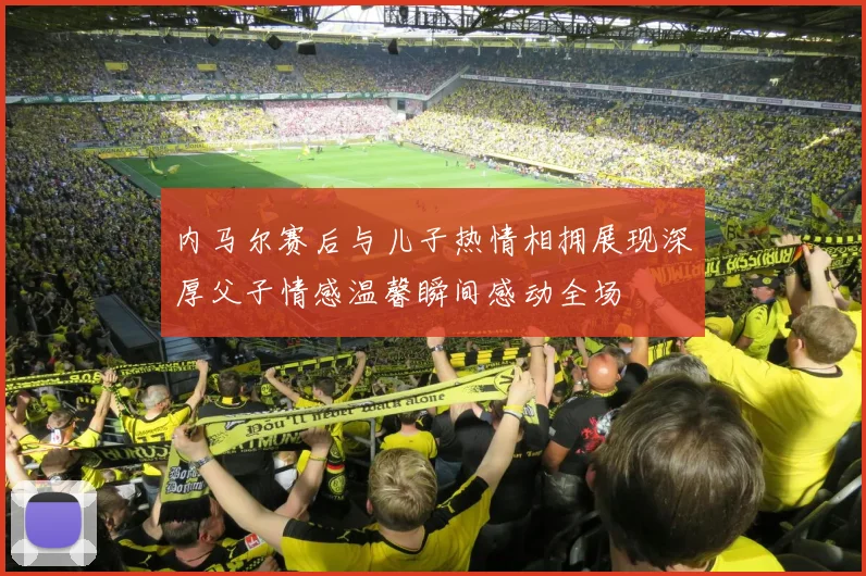 内马尔赛后与儿子热情相拥展现深厚父子情感温馨瞬间感动全场