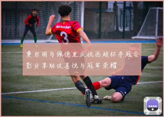 费尔明与佩德里庆祝西超杯夺冠合影分享助攻喜悦与冠军荣耀