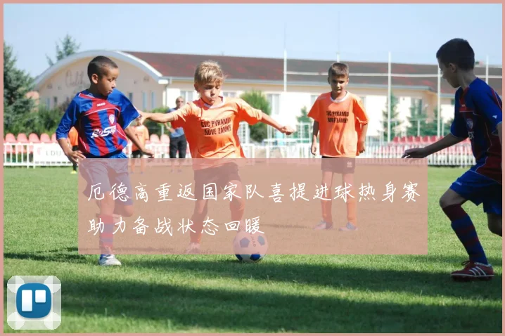 厄德高重返国家队喜提进球热身赛助力备战状态回暖