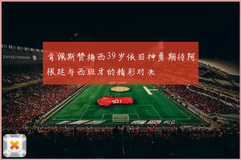 肯佩斯赞梅西39岁依旧神勇期待阿根廷与西班牙的精彩对决