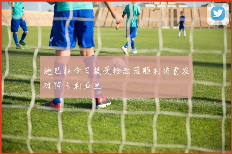 迪巴拉今日接受检测若顺利将首发对阵卡利亚里