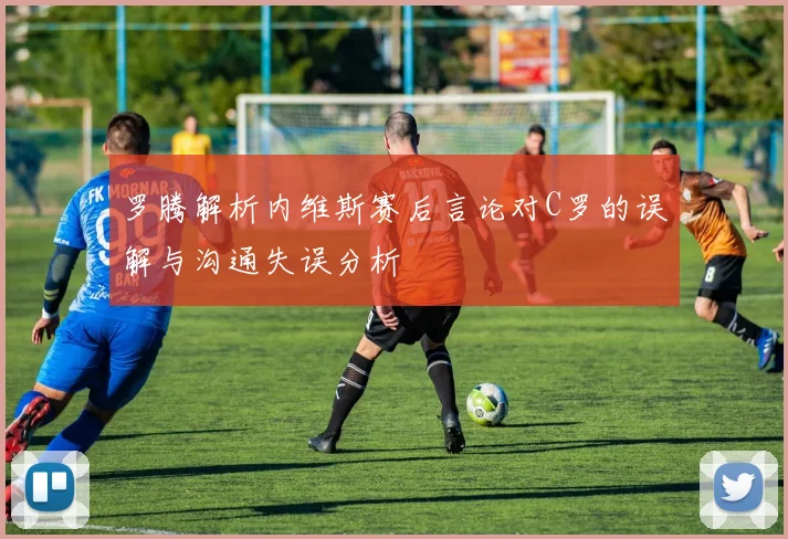 罗腾解析内维斯赛后言论对C罗的误解与沟通失误分析
