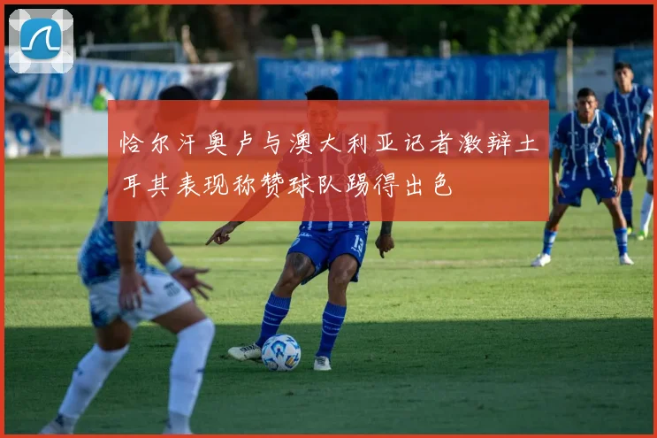 恰尔汗奥卢与澳大利亚记者激辩土耳其表现称赞球队踢得出色