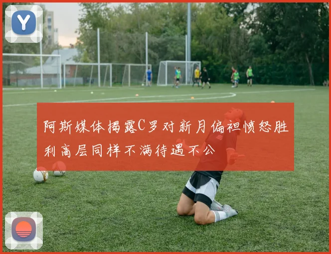 阿斯媒体揭露C罗对新月偏袒愤怒胜利高层同样不满待遇不公