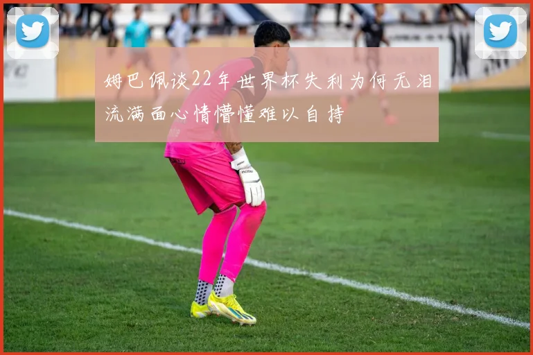 姆巴佩谈22年世界杯失利为何无泪流满面心情懵懂难以自持