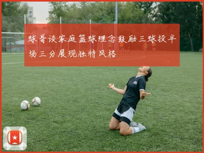 球哥谈家庭篮球理念鼓励三球投半场三分展现独特风格