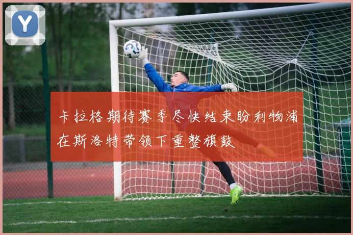 卡拉格期待赛季尽快结束盼利物浦在斯洛特带领下重整旗鼓