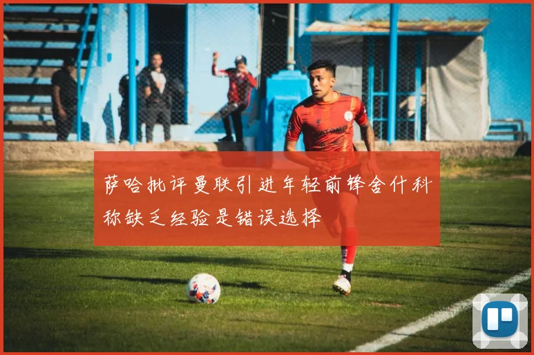 萨哈批评曼联引进年轻前锋舍什科称缺乏经验是错误选择