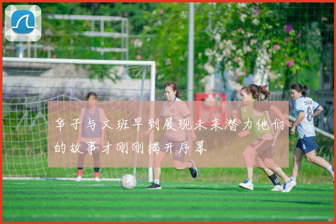 华子与文班早到展现未来潜力他们的故事才刚刚揭开序幕
