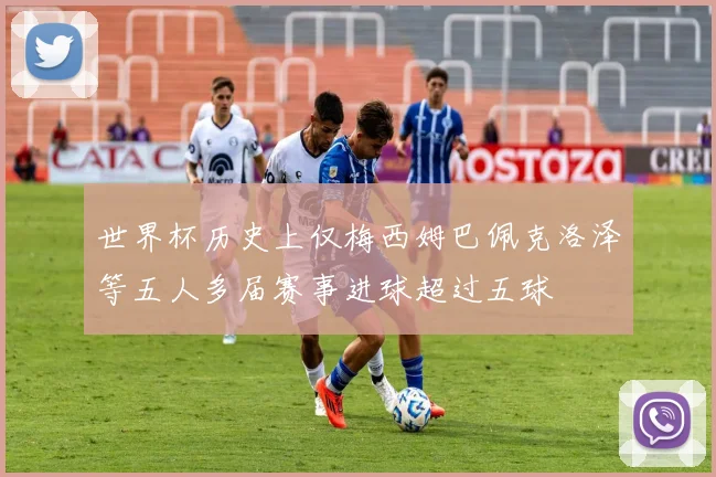 世界杯历史上仅梅西姆巴佩克洛泽等五人多届赛事进球超过五球